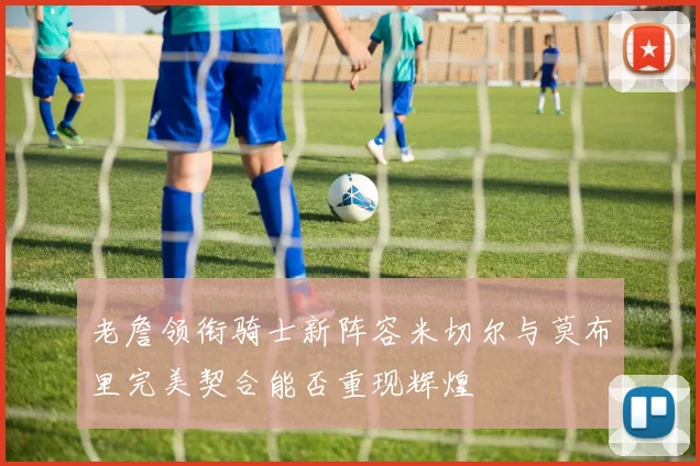 老詹领衔骑士新阵容米切尔与莫布里完美契合能否重现辉煌