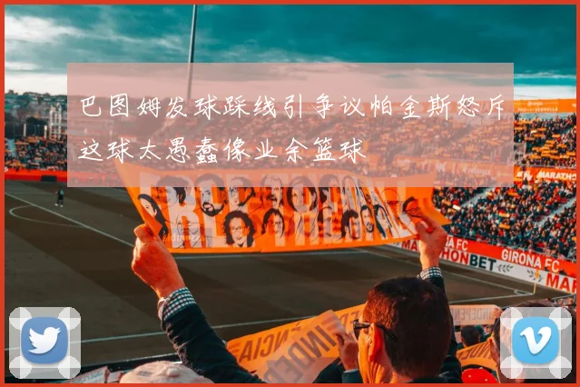 巴图姆发球踩线引争议帕金斯怒斥这球太愚蠢像业余篮球