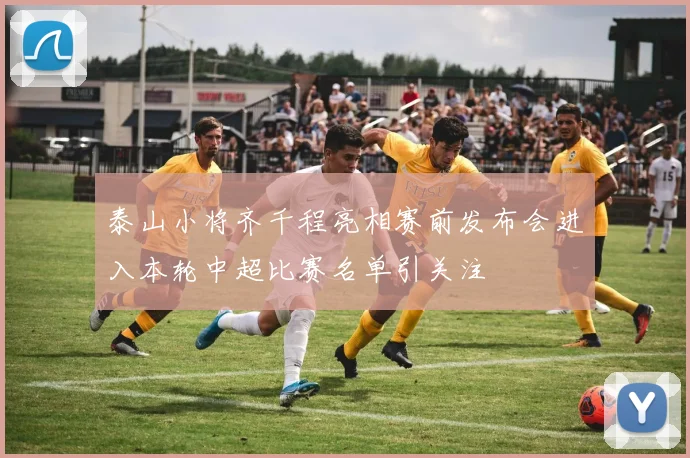泰山小将齐千程亮相赛前发布会进入本轮中超比赛名单引关注
