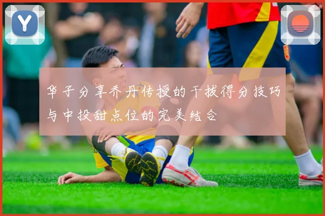华子分享乔丹传授的干拔得分技巧与中投甜点位的完美结合