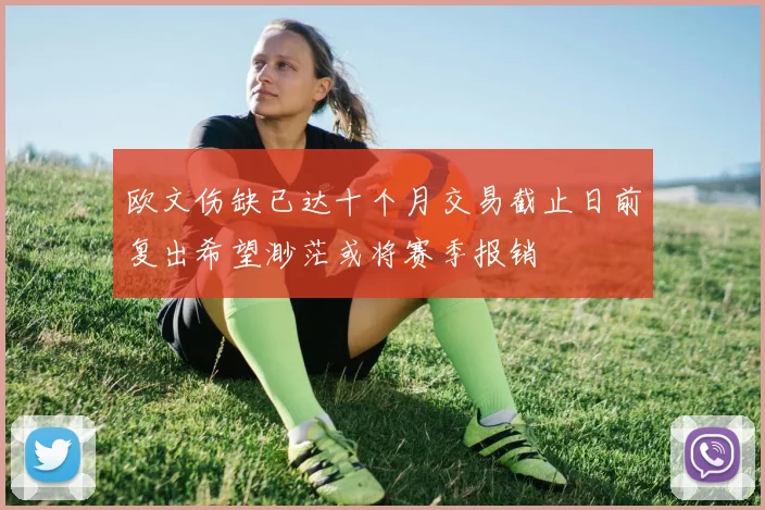 欧文伤缺已达十个月交易截止日前复出希望渺茫或将赛季报销
