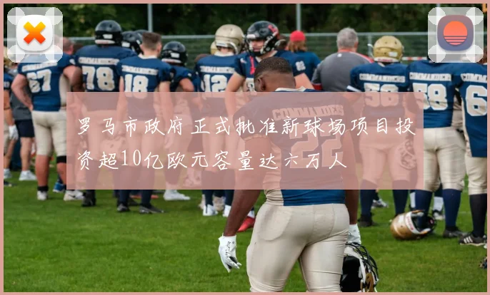 罗马市政府正式批准新球场项目投资超10亿欧元容量达六万人