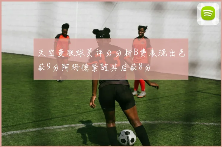 天空曼联球员评分分析B费表现出色获9分阿玛德紧随其后获8分