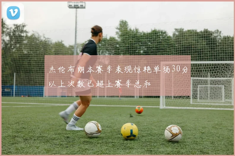 杰伦布朗本赛季表现惊艳单场30分以上次数已超上赛季总和