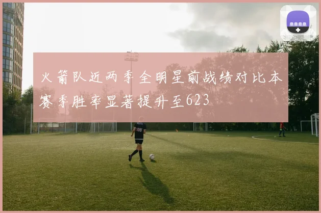 火箭队近两季全明星前战绩对比本赛季胜率显著提升至623