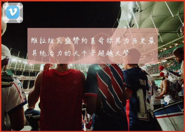维拉纽瓦盛赞约基奇称其为历史最具统治力的大个子超越大梦