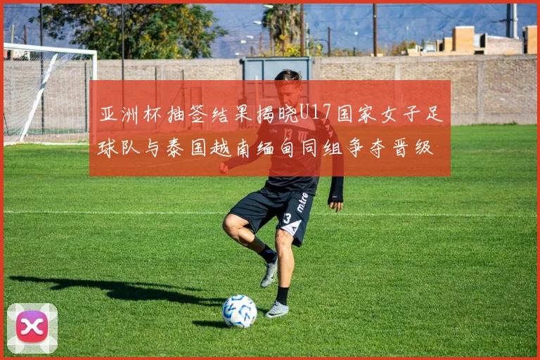 亚洲杯抽签结果揭晓U17国家女子足球队与泰国越南缅甸同组争夺晋级资格