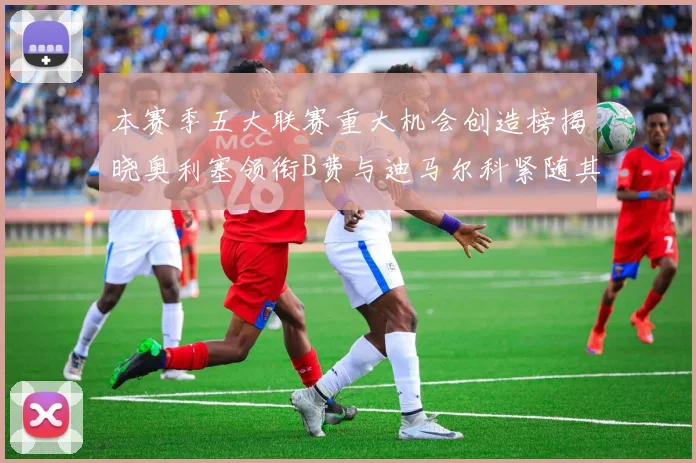 本赛季五大联赛重大机会创造榜揭晓奥利塞领衔B费与迪马尔科紧随其后