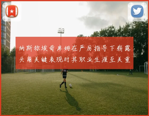 纳斯称埃奇库姆在严厉指导下崭露头角关键表现对其职业生涯至关重要