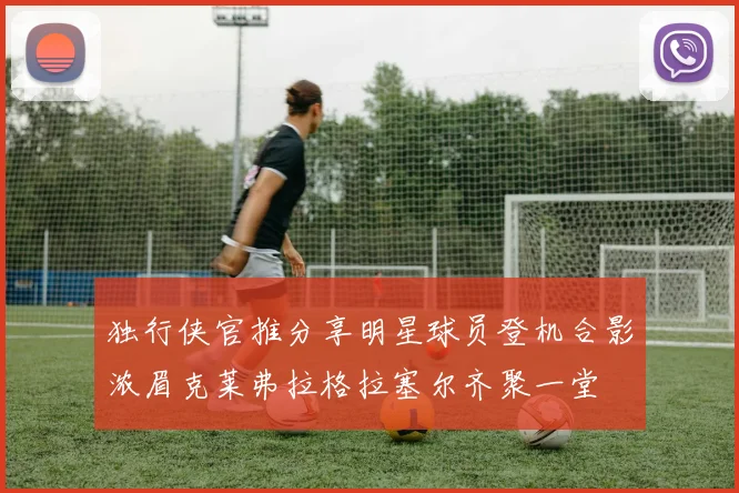 独行侠官推分享明星球员登机合影浓眉克莱弗拉格拉塞尔齐聚一堂