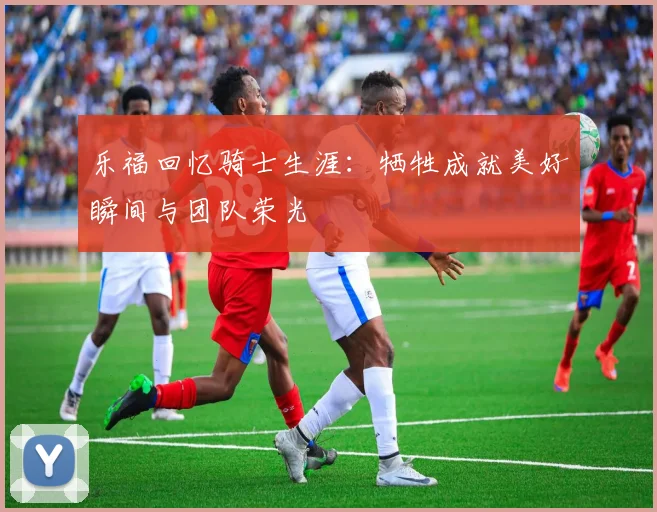 乐福回忆骑士生涯：牺牲成就美好瞬间与团队荣光