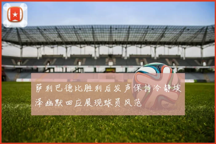 萨利巴德比胜利后发声保持冷静埃泽幽默回应展现球员风范