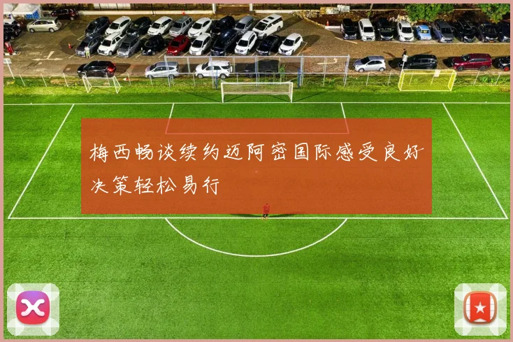 梅西畅谈续约迈阿密国际感受良好决策轻松易行