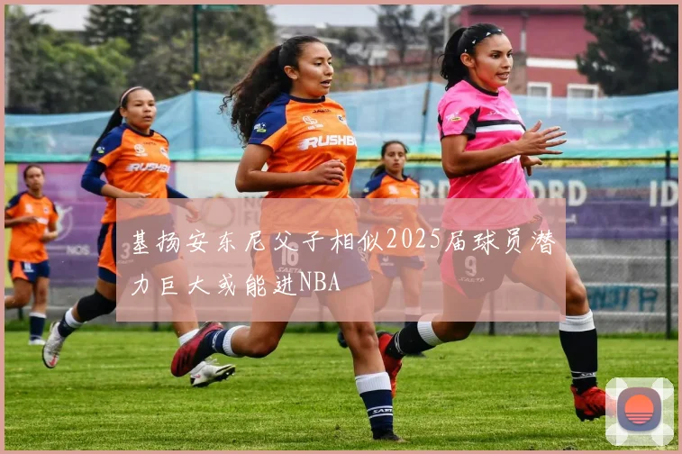 基扬安东尼父子相似2025届球员潜力巨大或能进NBA
