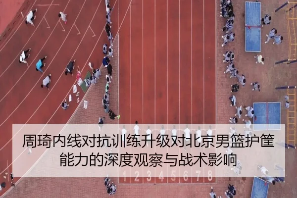周琦内线对抗训练升级对北京男篮护筐能力的深度观察与战术影响 | ZOSPORTS